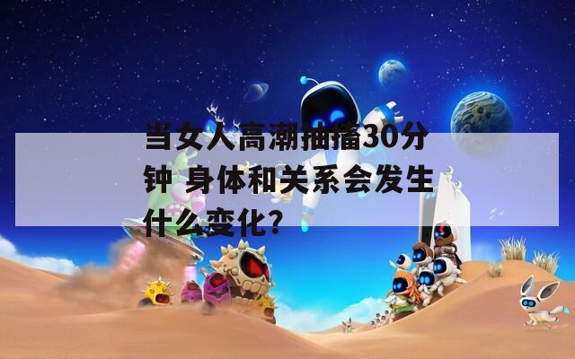 当女人高潮抽搐30分钟 身体和关系会发生什么变化？