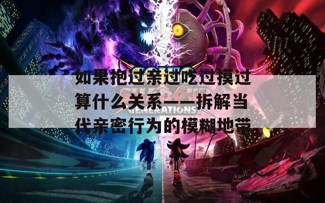 如果抱过亲过吃过摸过算什么关系——拆解当代亲密行为的模糊地带