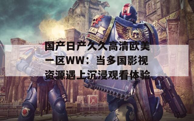 国产日产久久高清欧美一区WW：当多国影视资源遇上沉浸观看体验