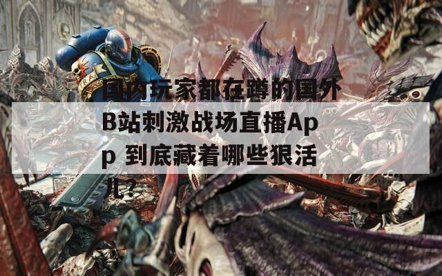 国内玩家都在蹲的国外B站刺激战场直播App 到底藏着哪些狠活儿？