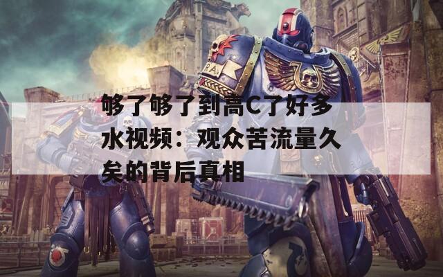 够了够了到高C了好多水视频：观众苦流量久矣的背后真相