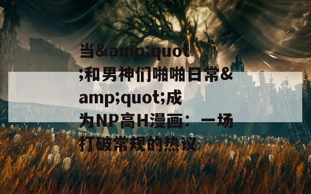 当&quot;和男神们啪啪日常&quot;成为NP高H漫画：一场打破常规的热议