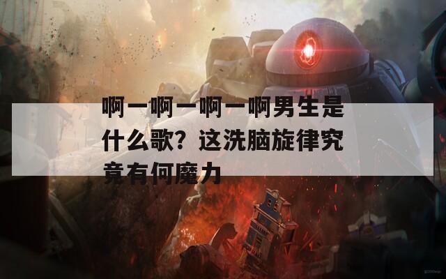 啊一啊一啊一啊男生是什么歌？这洗脑旋律究竟有何魔力
