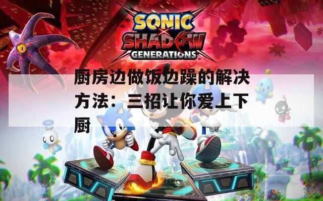厨房边做饭边躁的解决方法：三招让你爱上下厨