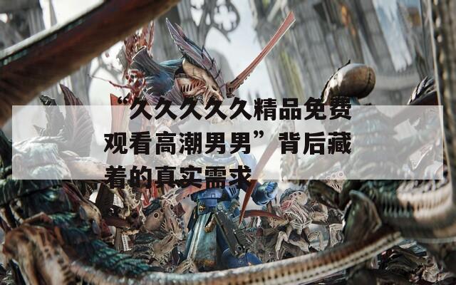 “久久久久久精品免费观看高潮男男”背后藏着的真实需求