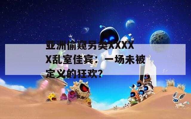 亚洲偷窥另类XXXXX乱室佳宾：一场未被定义的狂欢？