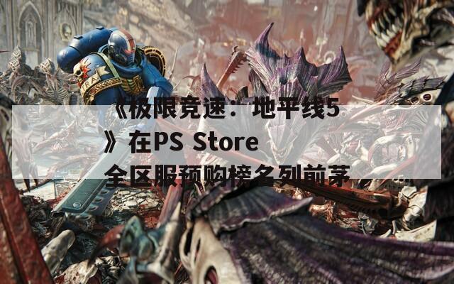 《极限竞速：地平线5》在PS Store全区服预购榜名列前茅