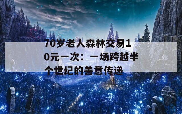 70岁老人森林交易10元一次：一场跨越半个世纪的善意传递