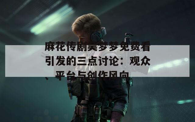麻花传剧吴梦梦免费看引发的三点讨论：观众、平台与创作风向