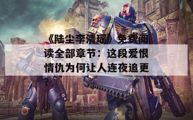 《陆尘李清瑶》免费阅读全部章节：这段爱恨情仇为何让人连夜追更？