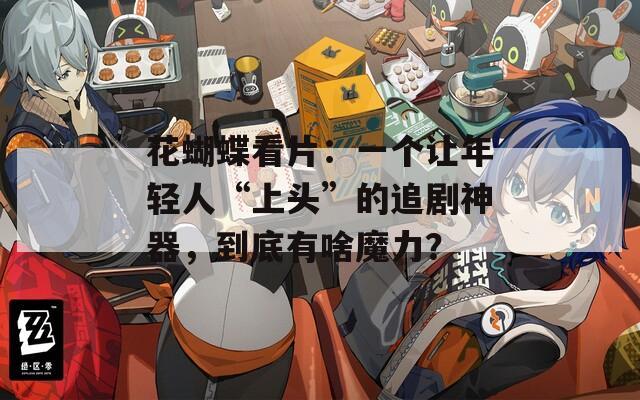 花蝴蝶看片：一个让年轻人“上头”的追剧神器，到底有啥魔力？