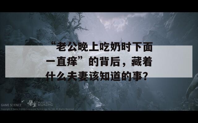 “老公晚上吃奶时下面一直痒”的背后，藏着什么夫妻该知道的事？