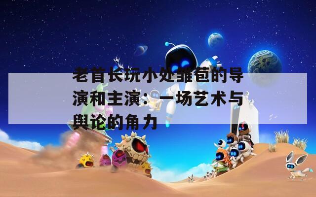 老首长玩小处雏苞的导演和主演：一场艺术与舆论的角力