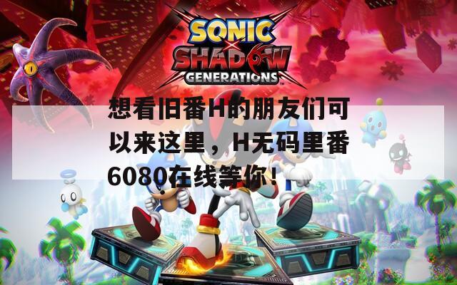 想看旧番H的朋友们可以来这里，H无码里番6080在线等你！