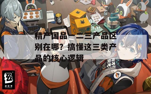 精产国品一二三产品区别在哪？搞懂这三类产品的核心逻辑