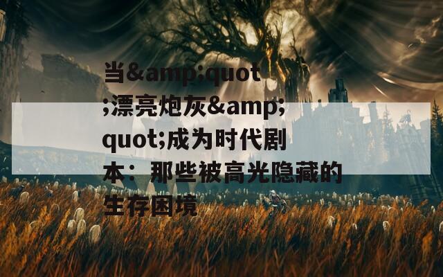 当&quot;漂亮炮灰&quot;成为时代剧本：那些被高光隐藏的生存困境