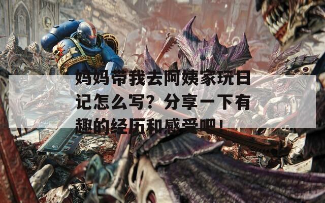 妈妈带我去阿姨家玩日记怎么写？分享一下有趣的经历和感受吧！