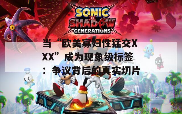 当“欧美寡妇性猛交XXX”成为现象级标签：争议背后的真实切片