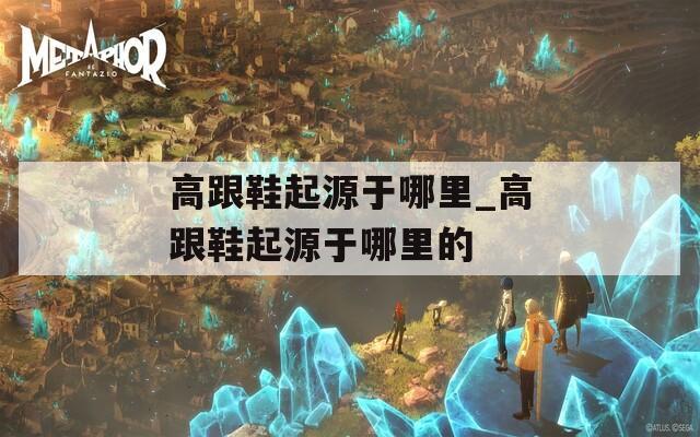 高跟鞋起源于哪里_高跟鞋起源于哪里的