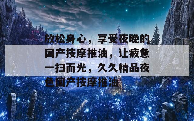 放松身心，享受夜晚的国产按摩推油，让疲惫一扫而光，久久精品夜色国产按摩推油