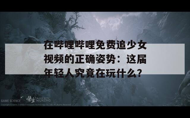 在哔哩哔哩免费追少女视频的正确姿势：这届年轻人究竟在玩什么？