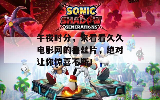 午夜时分，来看看久久电影网的鲁丝片，绝对让你惊喜不断！