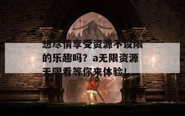 想尽情享受资源不设限的乐趣吗？a无限资源无限看等你来体验！