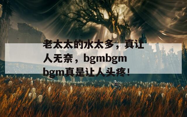 老太太的水太多，真让人无奈，bgmbgmbgm真是让人头疼！