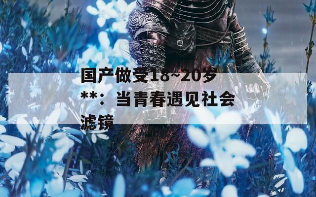 国产做受18～20岁**：当青春遇见社会滤镜
