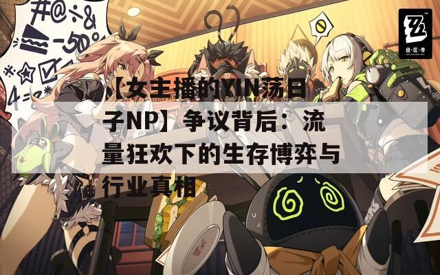 【女主播的YIN荡日子NP】争议背后：流量狂欢下的生存博弈与行业真相