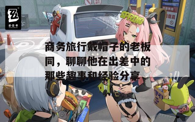 商务旅行戴帽子的老板同，聊聊他在出差中的那些趣事和经验分享