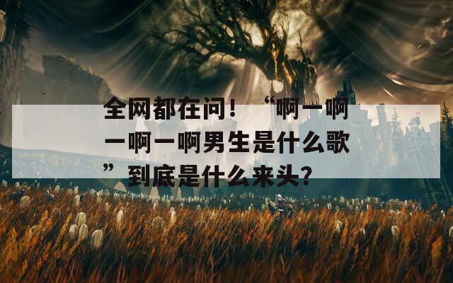 全网都在问！“啊一啊一啊一啊男生是什么歌”到底是什么来头？