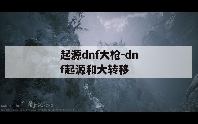 起源dnf大枪-dnf起源和大转移