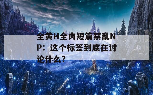 全黄H全肉短篇禁乱NP：这个标签到底在讨论什么？