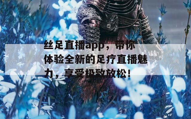 丝足直播app，带你体验全新的足疗直播魅力，享受极致放松！