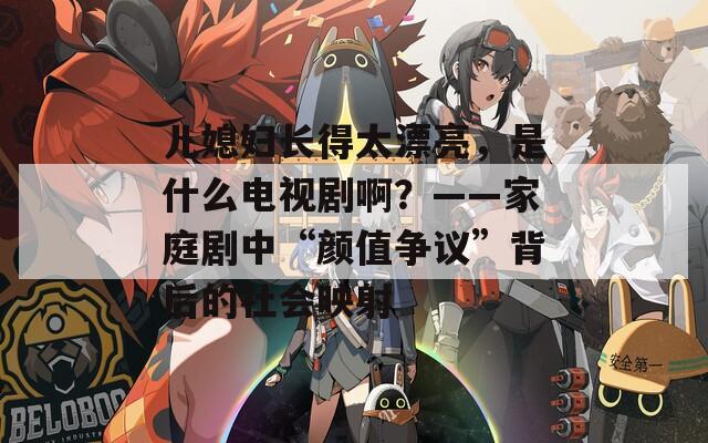 儿媳妇长得太漂亮，是什么电视剧啊？——家庭剧中“颜值争议”背后的社会映射