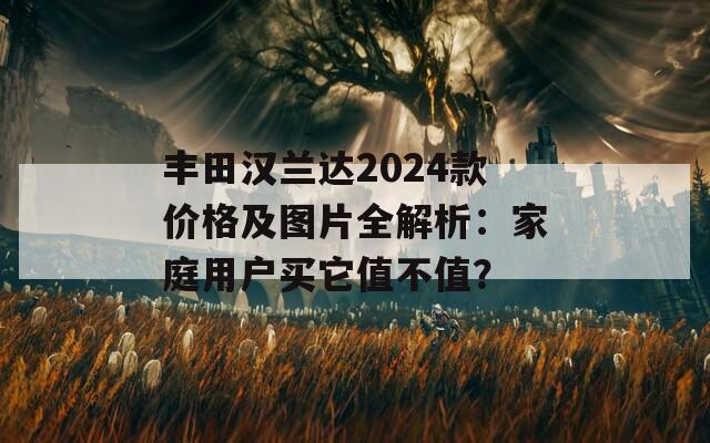 丰田汉兰达2024款价格及图片全解析：家庭用户买它值不值？