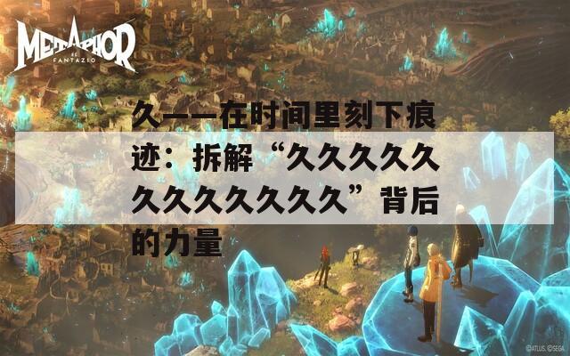 久——在时间里刻下痕迹：拆解“久久久久久久久久久久久久”背后的力量