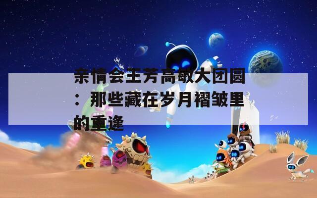 亲情会王芳高敏大团圆：那些藏在岁月褶皱里的重逢