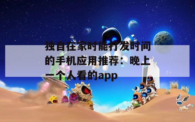 独自在家时能打发时间的手机应用推荐：晚上一个人看的app