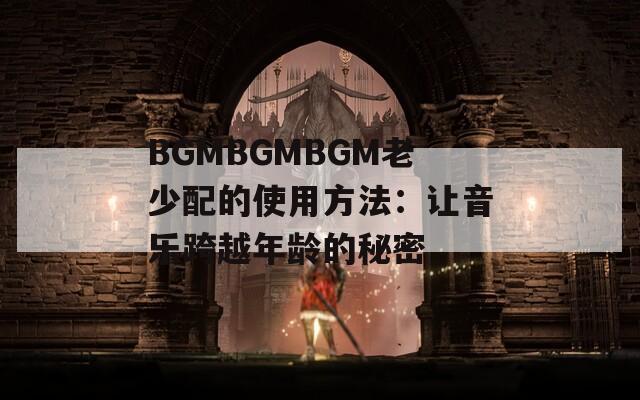 BGMBGMBGM老少配的使用方法：让音乐跨越年龄的秘密