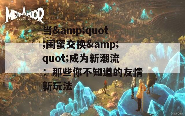 当&quot;闺蜜交换&quot;成为新潮流：那些你不知道的友情新玩法
