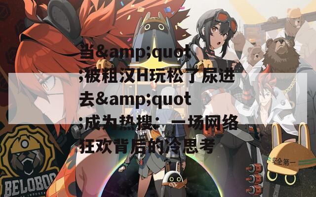 当&quot;被粗汉H玩松了尿进去&quot;成为热搜：一场网络狂欢背后的冷思考