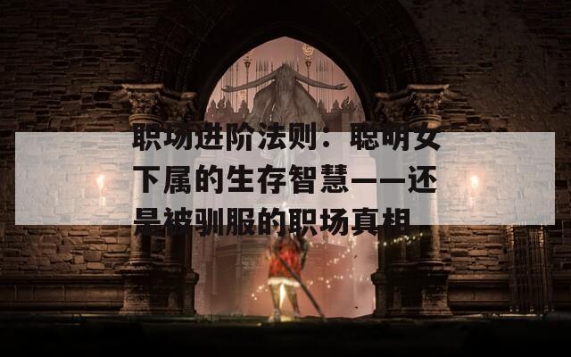 职场进阶法则：聪明女下属的生存智慧——还是被驯服的职场真相