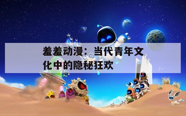 羞羞动漫：当代青年文化中的隐秘狂欢