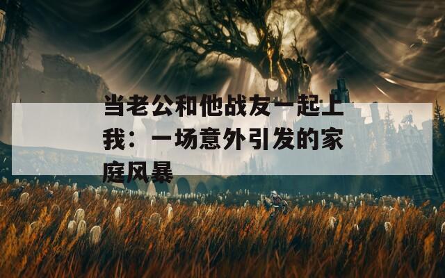 当老公和他战友一起上我：一场意外引发的家庭风暴