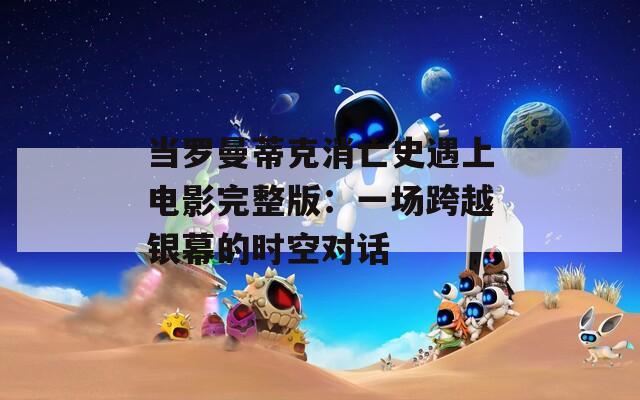 当罗曼蒂克消亡史遇上电影完整版：一场跨越银幕的时空对话
