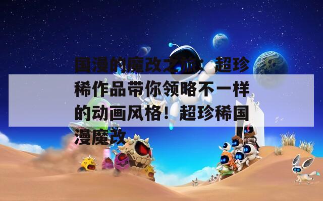 国漫的魔改之旅：超珍稀作品带你领略不一样的动画风格！超珍稀国漫魔改