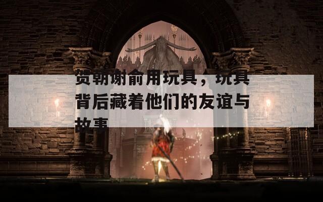 贺朝谢俞用玩具，玩具背后藏着他们的友谊与故事