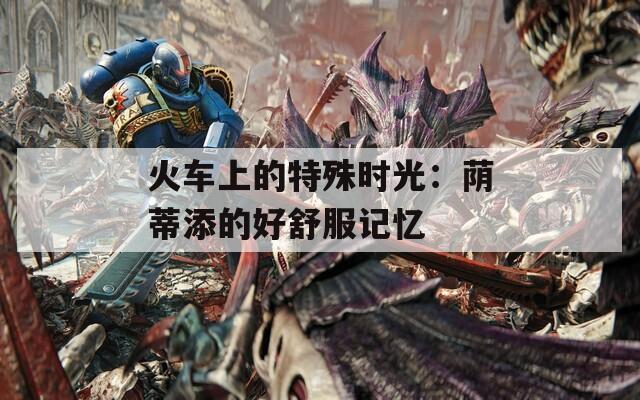 火车上的特殊时光：荫蒂添的好舒服记忆